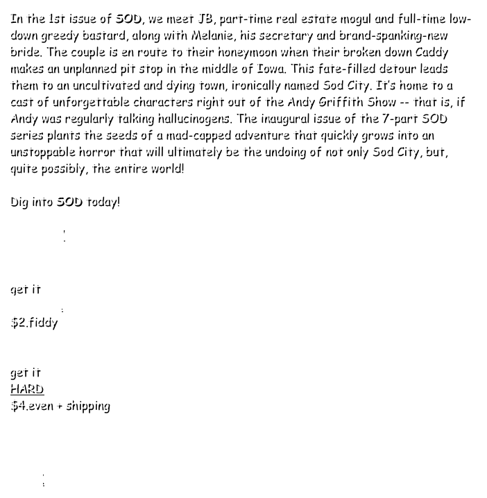 In the 1st issue of SOD, we meet JB, part-time real estate mogul and full-time low-down greedy bastard, along with Melanie, his secretary and brand-spanking-new bride. The couple is en route to their honeymoon when their broken down Caddy makes an unplanned pit stop in the middle of Iowa. This fate-filled detour leads them to an uncultivated and dying town, ironically named Sod City. It’s home to a cast of unforgettable characters right out of the Andy Griffith Show -- that is, if Andy was regularly talking hallucinogens. The inaugural issue of the 7-part SOD series plants the seeds of a mad-capped adventure that quickly grows into an unstoppable horror that will ultimately be the undoing of not only Sod City, but, quite possibly, the entire world!
 
Dig into SOD today!

PREVIEW


get it
DIGITAL 
$2.fiddy


get it
HARD 
$4.even + shipping



BACK