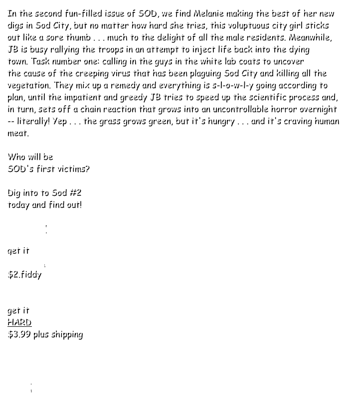 In the second fun-filled issue of SOD, we find Melanie making the best of her new digs in Sod City, but no matter how hard she tries, this voluptuous city girl sticks out like a sore thumb . . . much to the delight of all the male residents. Meanwhile, JB is busy rallying the troops in an attempt to inject life back into the dying town. Task number one: calling in the guys in the white lab coats to uncover the cause of the creeping virus that has been plaguing Sod City and killing all the vegetation. They mix up a remedy and everything is s-l-o-w-l-y going according to plan, until the impatient and greedy JB tries to speed up the scientific process and, in turn, sets off a chain reaction that grows into an uncontrollable horror overnight -- literally! Yep . . . the grass grows green, but it's hungry . . . and it's craving human meat. 
 
Who will be 
SOD's first victims? 
  Dig into to Sod #2 
today and find out!

PREVIEW
 
get it
DIGITAL 
$2.fiddy


get it
HARD 
$3.99 plus shipping



BACK
