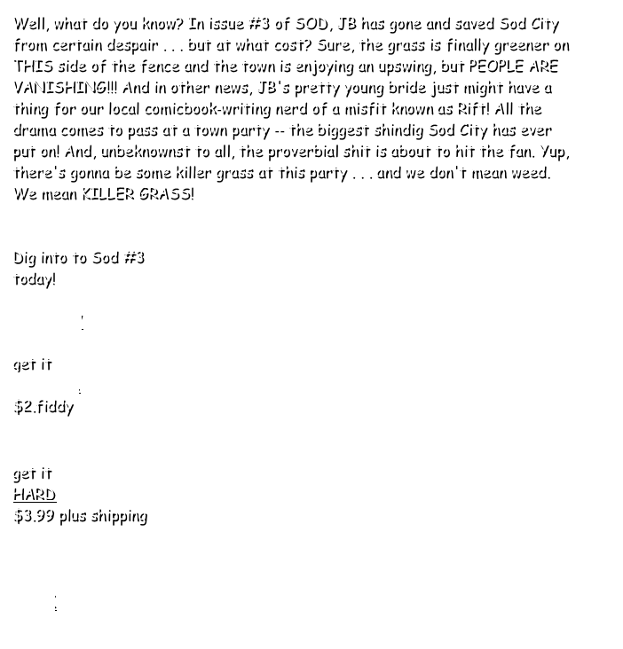 Well, what do you know? In issue #3 of SOD, JB has gone and saved Sod City from certain despair . . . but at what cost? Sure, the grass is finally greener on THIS side of the fence and the town is enjoying an upswing, but PEOPLE ARE VANISHING!!! And in other news, JB's pretty young bride just might have a thing for our local comicbook‐writing nerd of a misfit known as Rift! All the drama comes to pass at a town party ‐‐ the biggest shindig Sod City has ever put on! And, unbeknownst to all, the proverbial shit is about to hit the fan. Yup, there's gonna be some killer grass at this party . . . and we don't mean weed. We mean KILLER GRASS!
 
 Dig into to Sod #3
today!

PREVIEW

get it
DIGITAL 
$2.fiddy


get it
HARD 
$3.99 plus shipping



BACK